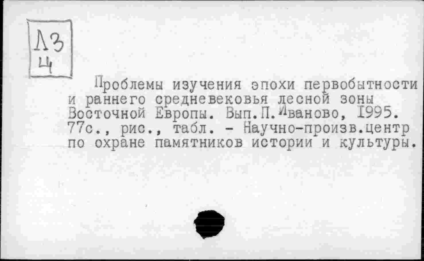 ﻿1\ъ
H
Проблемы изучения эпохи первобытности и раннего средневековья лесной зоны Восточной Европы. Вып.П. Иваново, 1995. 77с., рис., табл. - Научно-произв.центр по охране памятников истории и культуры.